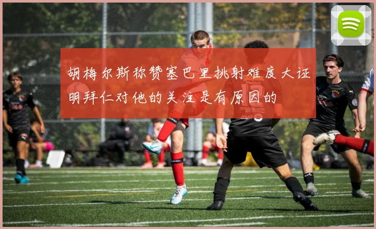 胡梅尔斯称赞塞巴里挑射难度大证明拜仁对他的关注是有原因的