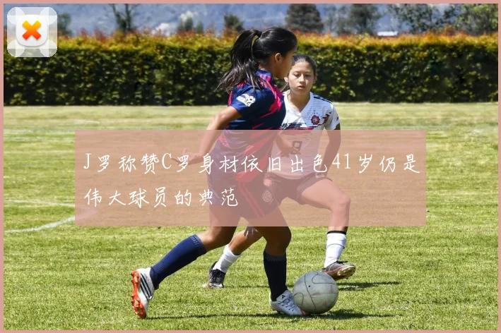 J罗称赞C罗身材依旧出色41岁仍是伟大球员的典范