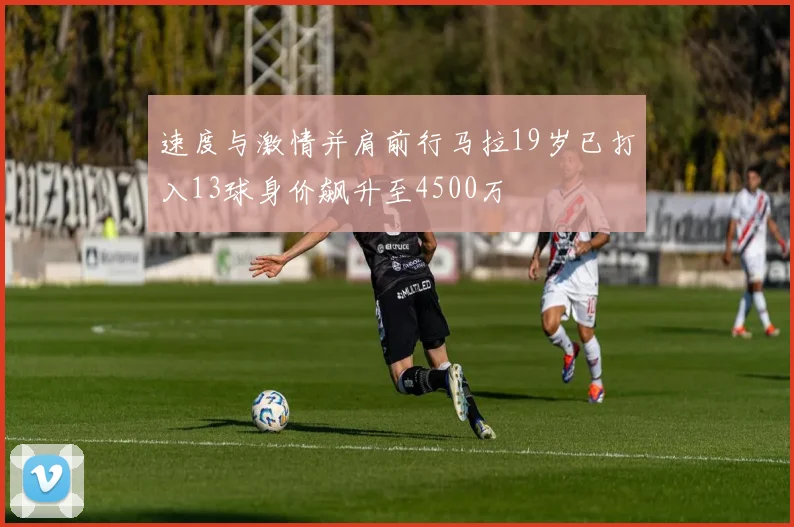 速度与激情并肩前行马拉19岁已打入13球身价飙升至4500万