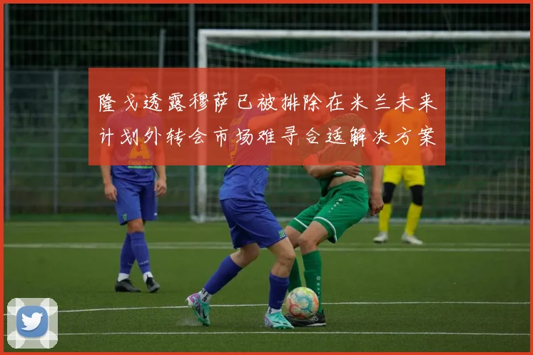 隆戈透露穆萨已被排除在米兰未来计划外转会市场难寻合适解决方案
