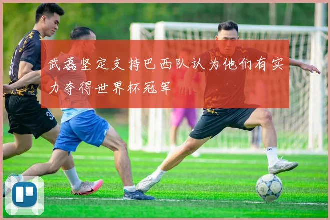 武磊坚定支持巴西队认为他们有实力夺得世界杯冠军