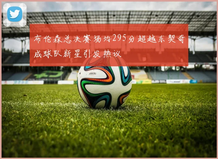 布伦森总决赛场均295分超越东契奇成球队新星引发热议