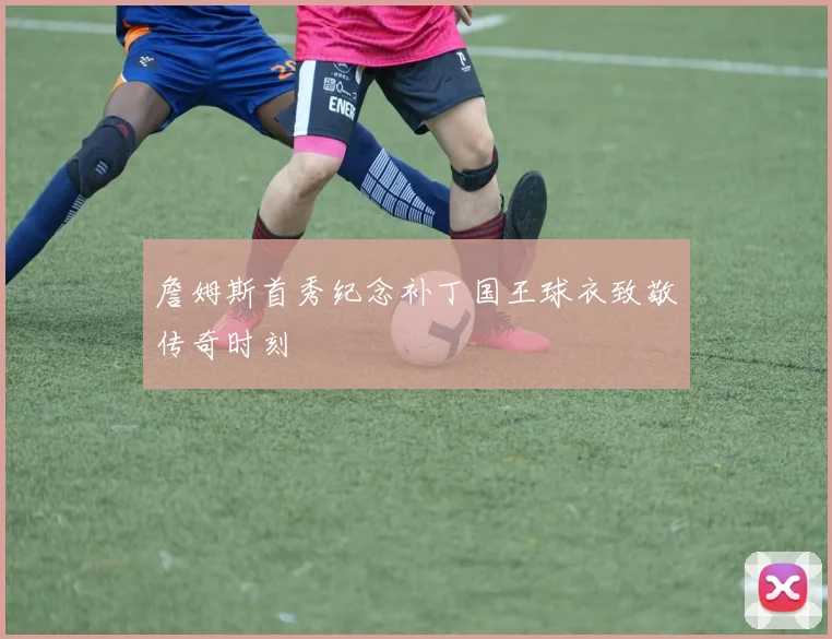 詹姆斯首秀纪念补丁国王球衣致敬传奇时刻