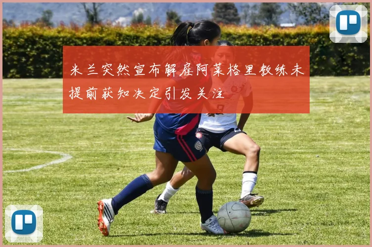 米兰突然宣布解雇阿莱格里教练未提前获知决定引发关注
