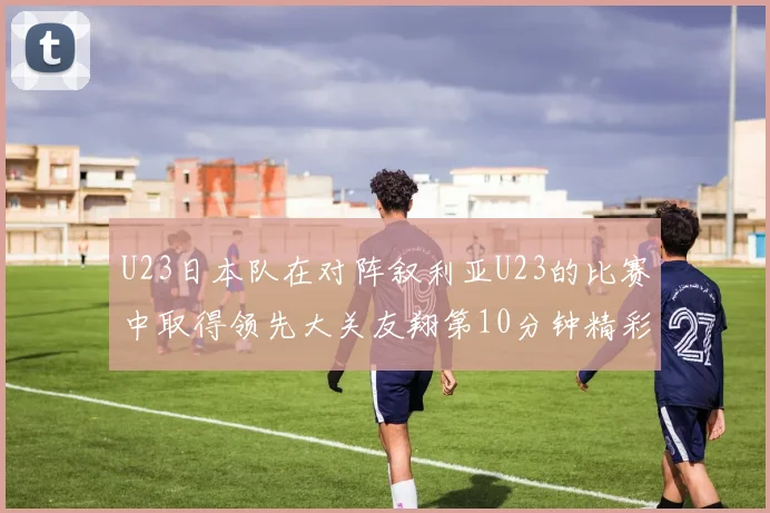 U23日本队在对阵叙利亚U23的比赛中取得领先大关友翔第10分钟精彩进球