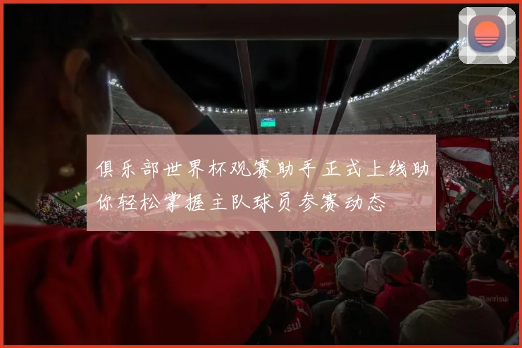 俱乐部世界杯观赛助手正式上线助你轻松掌握主队球员参赛动态