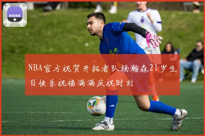 NBA官方祝贺开拓者队杨瀚森21岁生日快乐祝福满满庆祝时刻