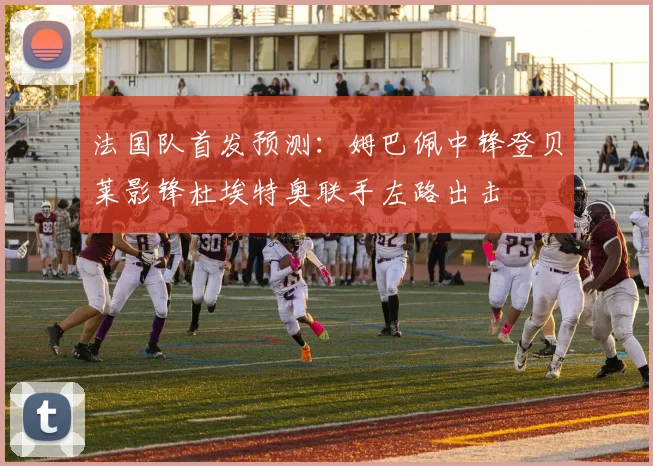 法国队首发预测：姆巴佩中锋登贝莱影锋杜埃特奥联手左路出击