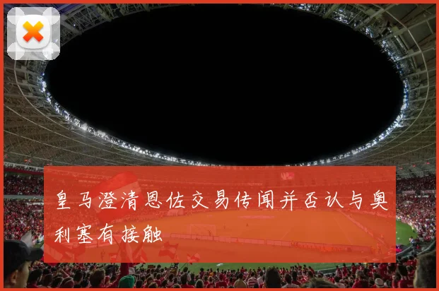 皇马澄清恩佐交易传闻并否认与奥利塞有接触