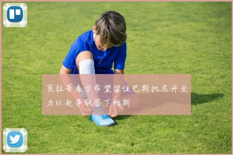 莫拉蒂表示希望留住巴斯托尼并全力以赴争取签下帕斯