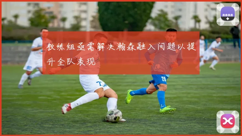 教练组亟需解决瀚森融入问题以提升全队表现