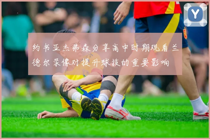 约书亚杰弗森分享高中时期观看兰德尔录像对提升球技的重要影响