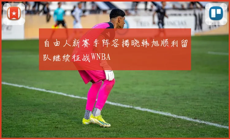 自由人新赛季阵容揭晓韩旭顺利留队继续征战WNBA