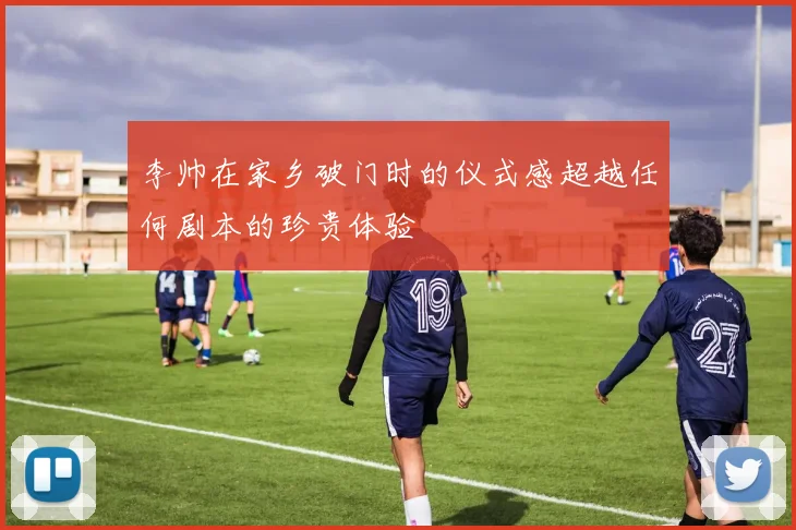 李帅在家乡破门时的仪式感超越任何剧本的珍贵体验