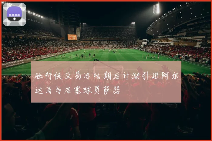 独行侠交易冻结期后计划引进阿尔达马与活塞球员萨瑟