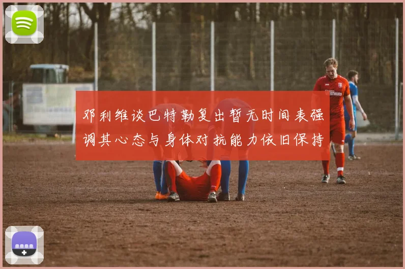 邓利维谈巴特勒复出暂无时间表强调其心态与身体对抗能力依旧保持