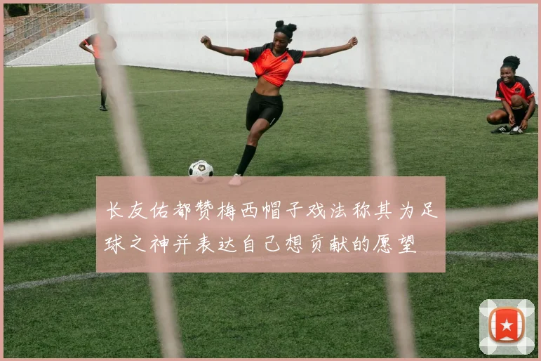 长友佑都赞梅西帽子戏法称其为足球之神并表达自己想贡献的愿望