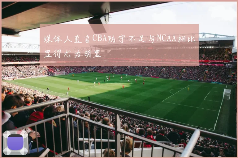 媒体人直言CBA防守不足与NCAA相比显得尤为明显