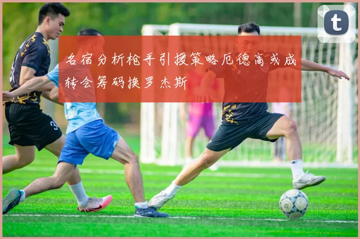 名宿分析枪手引援策略厄德高或成转会筹码换罗杰斯