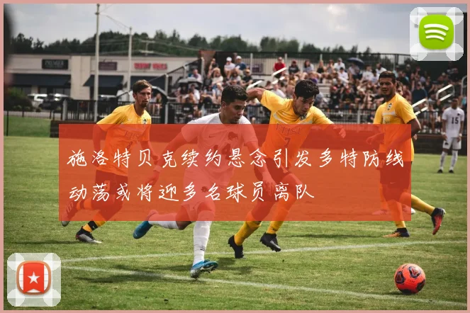 施洛特贝克续约悬念引发多特防线动荡或将迎多名球员离队