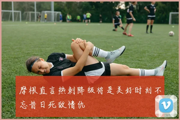 摩根直言热刺降级将是美好时刻不忘昔日死敌情仇