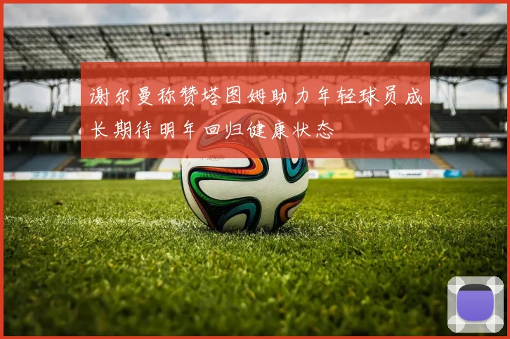 谢尔曼称赞塔图姆助力年轻球员成长期待明年回归健康状态