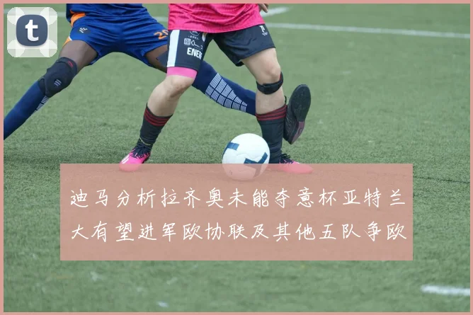 迪马分析拉齐奥未能夺意杯亚特兰大有望进军欧协联及其他五队争欧联资格