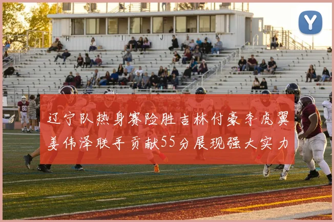 辽宁队热身赛险胜吉林付豪李虎翼姜伟泽联手贡献55分展现强大实力