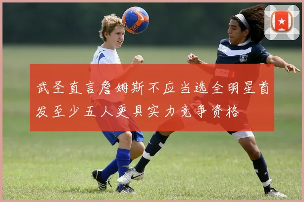 武圣直言詹姆斯不应当选全明星首发至少五人更具实力竞争资格