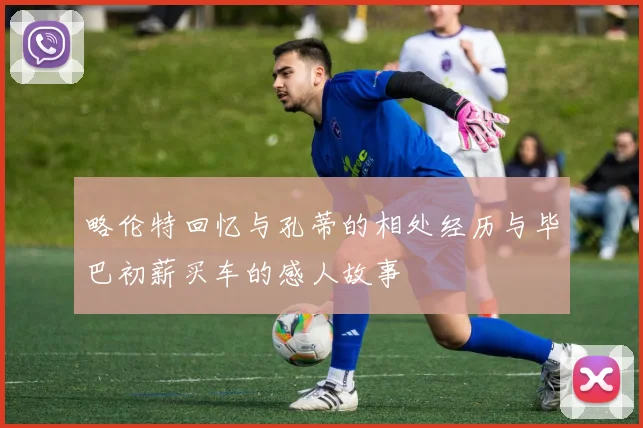 略伦特回忆与孔蒂的相处经历与毕巴初薪买车的感人故事